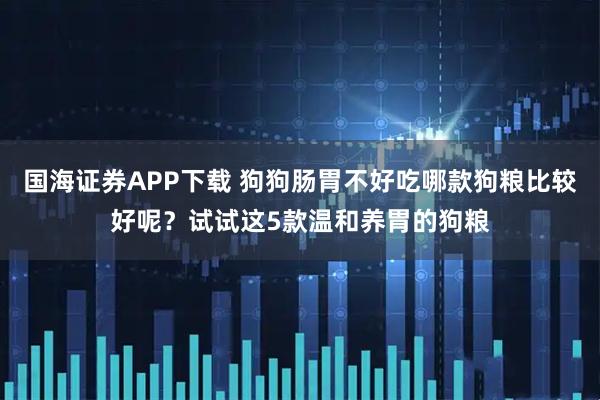 国海证券APP下载 狗狗肠胃不好吃哪款狗粮比较好呢？试试这5款温和养胃的狗粮