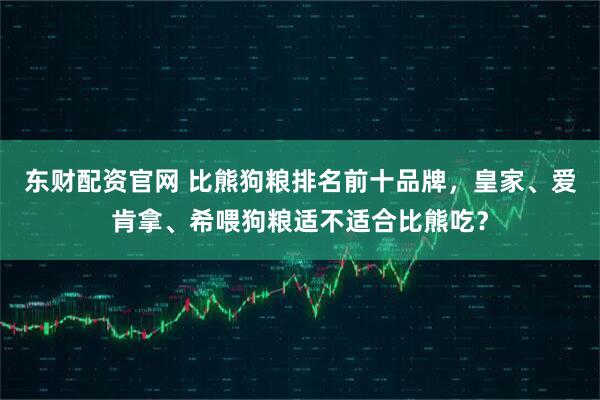 东财配资官网 比熊狗粮排名前十品牌，皇家、爱肯拿、希喂狗粮适不适合比熊吃？