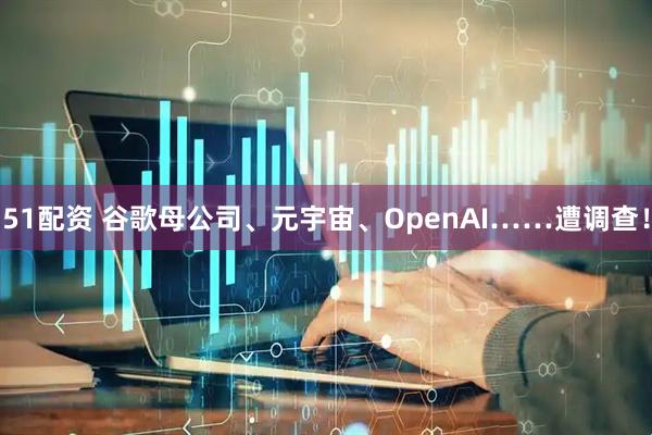 51配资 谷歌母公司、元宇宙、OpenAI……遭调查！