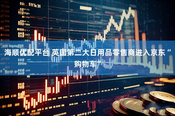 海顺优配平台 英国第二大日用品零售商进入京东“购物车”