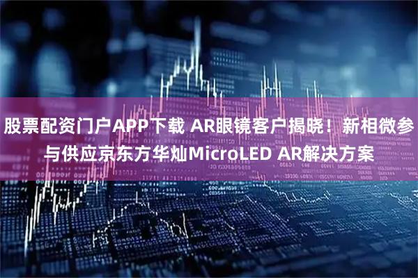股票配资门户APP下载 AR眼镜客户揭晓！新相微参与供应京东方华灿MicroLED AR解决方案