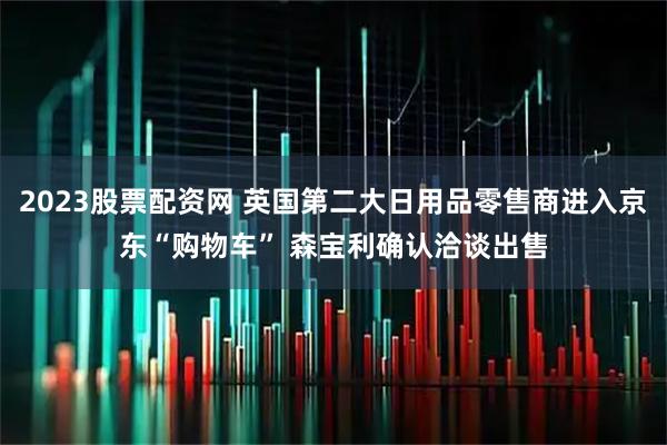 2023股票配资网 英国第二大日用品零售商进入京东“购物车” 森宝利确认洽谈出售