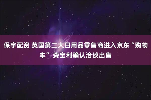 保宇配资 英国第二大日用品零售商进入京东“购物车” 森宝利确认洽谈出售