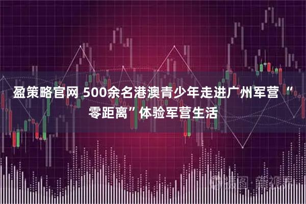 盈策略官网 500余名港澳青少年走进广州军营 “零距离”体验军营生活