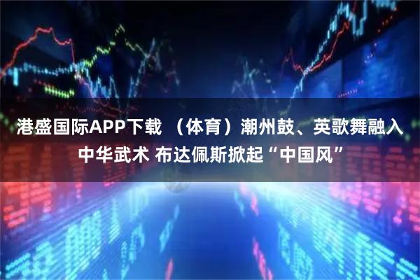 港盛国际APP下载 （体育）潮州鼓、英歌舞融入中华武术 布达佩斯掀起“中国风”