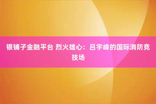 银铺子金融平台 烈火雄心：吕宇峰的国际消防竞技场