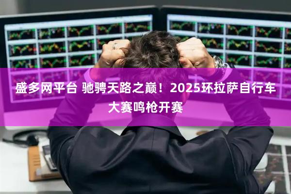 盛多网平台 驰骋天路之巅！2025环拉萨自行车大赛鸣枪开赛