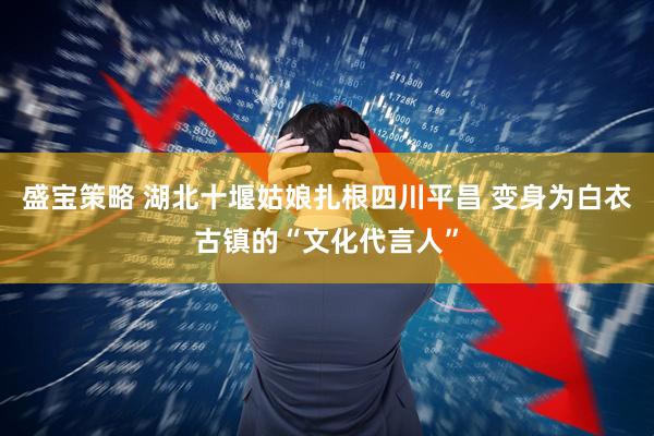 盛宝策略 湖北十堰姑娘扎根四川平昌 变身为白衣古镇的“文化代言人”