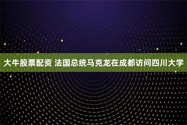 大牛股票配资 法国总统马克龙在成都访问四川大学