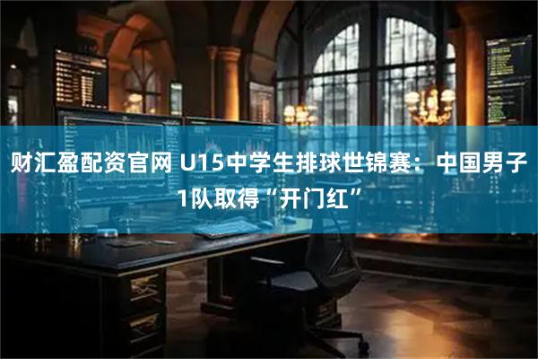 财汇盈配资官网 U15中学生排球世锦赛：中国男子1队取得“开门红”