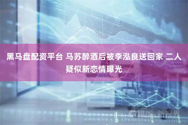 黑马盘配资平台 马苏醉酒后被李泓良送回家 二人疑似新恋情曝光