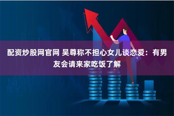 配资炒股网官网 吴尊称不担心女儿谈恋爱：有男友会请来家吃饭了解