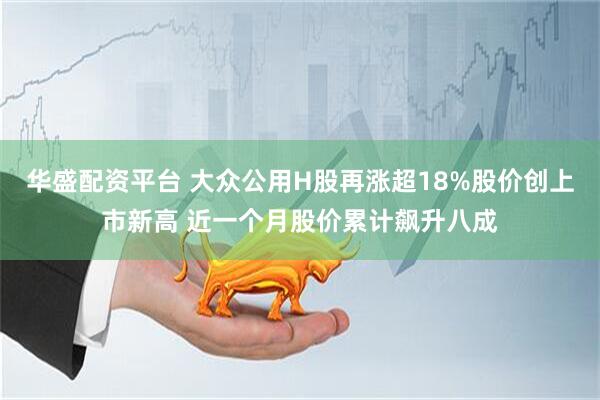 华盛配资平台 大众公用H股再涨超18%股价创上市新高 近一个月股价累计飙升八成