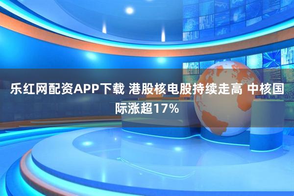 乐红网配资APP下载 港股核电股持续走高 中核国际涨超17%