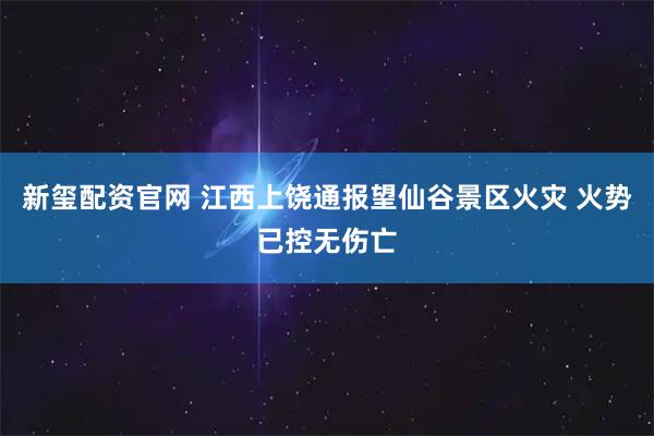 新玺配资官网 江西上饶通报望仙谷景区火灾 火势已控无伤亡