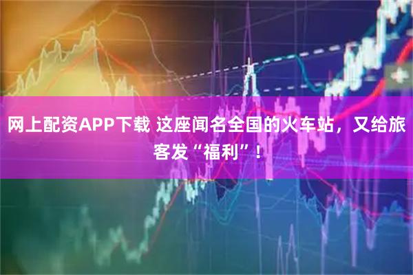 网上配资APP下载 这座闻名全国的火车站，又给旅客发“福利”！