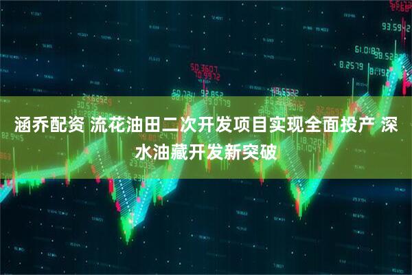涵乔配资 流花油田二次开发项目实现全面投产 深水油藏开发新突破