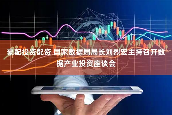 豪配投资配资 国家数据局局长刘烈宏主持召开数据产业投资座谈会