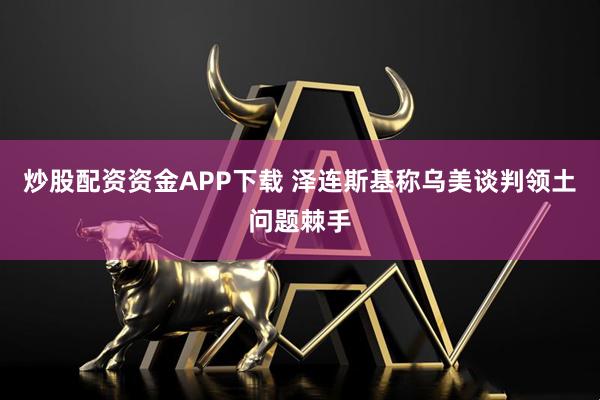 炒股配资资金APP下载 泽连斯基称乌美谈判领土问题棘手