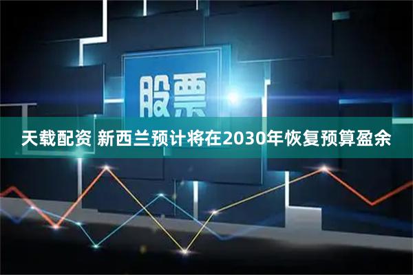 天载配资 新西兰预计将在2030年恢复预算盈余