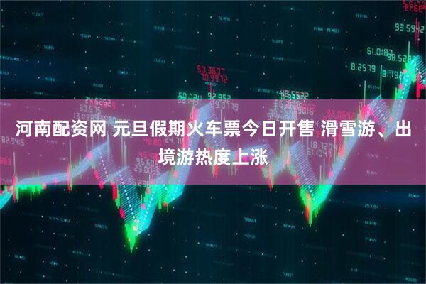 河南配资网 元旦假期火车票今日开售 滑雪游、出境游热度上涨