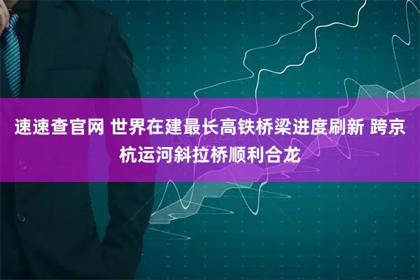 速速查官网 世界在建最长高铁桥梁进度刷新 跨京杭运河斜拉桥顺利合龙