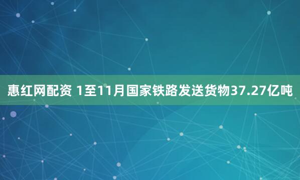 惠红网配资 1至11月国家铁路发送货物37.27亿吨