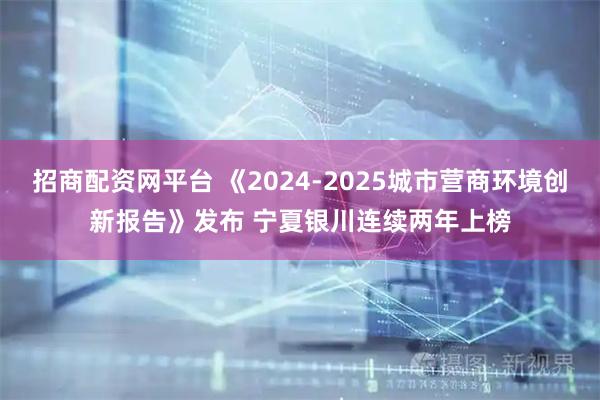 招商配资网平台 《2024-2025城市营商环境创新报告》发布 宁夏银川连续两年上榜