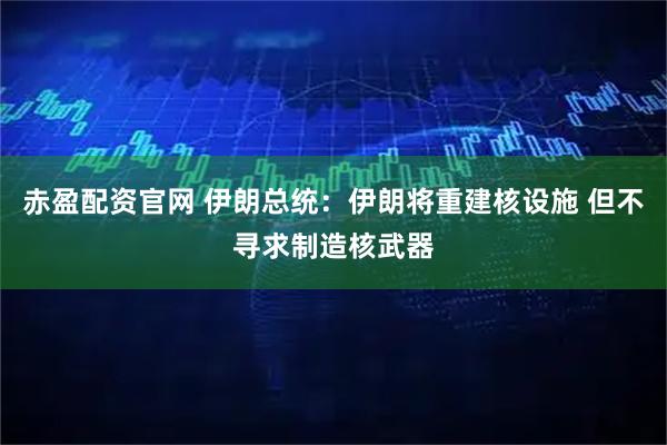 赤盈配资官网 伊朗总统：伊朗将重建核设施 但不寻求制造核武器
