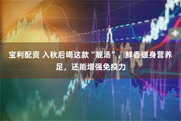 宝利配资 入秋后喝这款“靓汤”，鲜香暖身营养足，还能增强免疫力