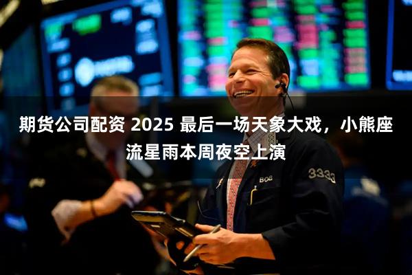 期货公司配资 2025 最后一场天象大戏，小熊座流星雨本周夜空上演
