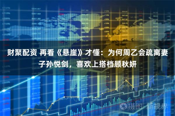 财聚配资 再看《悬崖》才懂：为何周乙会疏离妻子孙悦剑，喜欢上搭档顾秋妍