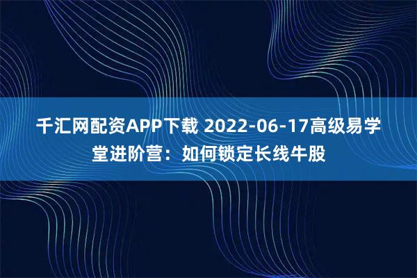 千汇网配资APP下载 2022-06-17高级易学堂进阶营：如何锁定长线牛股