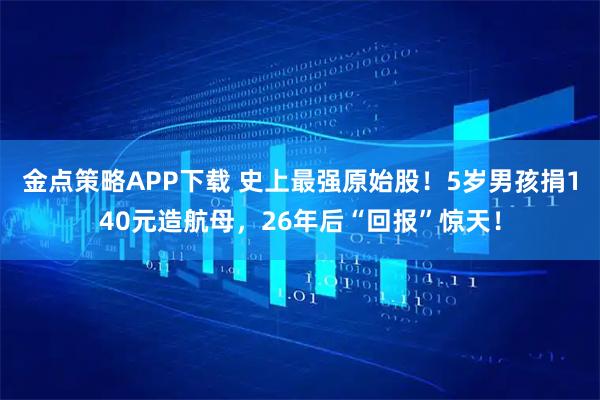 金点策略APP下载 史上最强原始股！5岁男孩捐140元造航母，26年后“回报”惊天！