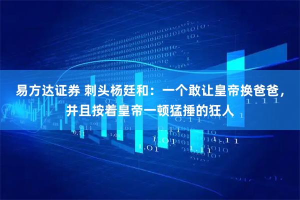 易方达证券 刺头杨廷和：一个敢让皇帝换爸爸，并且按着皇帝一顿猛捶的狂人