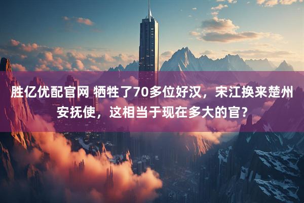 胜亿优配官网 牺牲了70多位好汉，宋江换来楚州安抚使，这相当于现在多大的官？