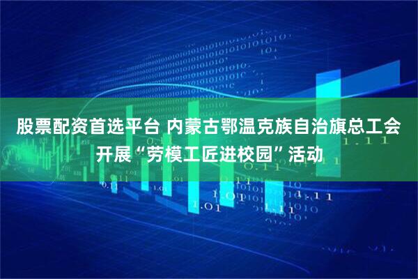 股票配资首选平台 内蒙古鄂温克族自治旗总工会开展“劳模工匠进校园”活动