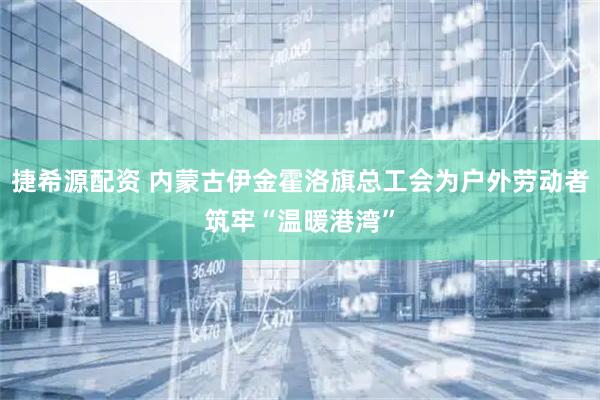 捷希源配资 内蒙古伊金霍洛旗总工会为户外劳动者筑牢“温暖港湾”