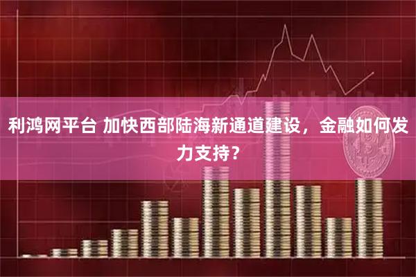 利鸿网平台 加快西部陆海新通道建设，金融如何发力支持？