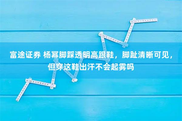 富途证券 杨幂脚踩透明高跟鞋，脚趾清晰可见，但穿这鞋出汗不会起雾吗