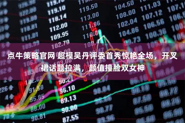 点牛策略官网 超模吴丹评委首秀惊艳全场，开叉裙话题拉满，颜值撞脸双女神