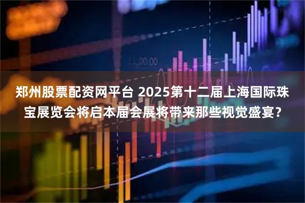 郑州股票配资网平台 2025第十二届上海国际珠宝展览会将启本届会展将带来那些视觉盛宴？