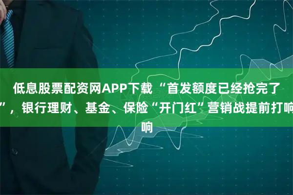 低息股票配资网APP下载 “首发额度已经抢完了”，银行理财、基金、保险“开门红”营销战提前打响