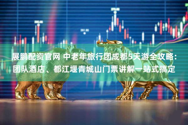 展鹏配资官网 中老年旅行团成都5天游全攻略：团队酒店、都江堰青城山门票讲解一站式搞定