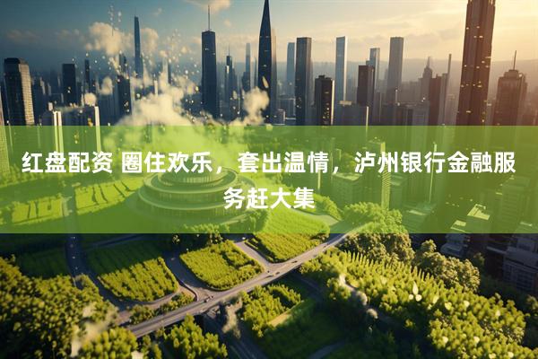 红盘配资 圈住欢乐，套出温情，泸州银行金融服务赶大集