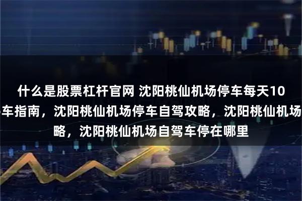 什么是股票杠杆官网 沈阳桃仙机场停车每天10元，沈阳机场停车指南，沈阳桃仙机场停车自驾攻略，沈阳桃仙机场自驾车停在哪里