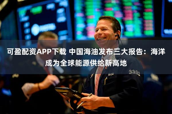 可盈配资APP下载 中国海油发布三大报告：海洋成为全球能源供给新高地