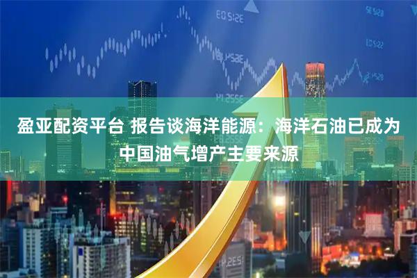 盈亚配资平台 报告谈海洋能源：海洋石油已成为中国油气增产主要来源