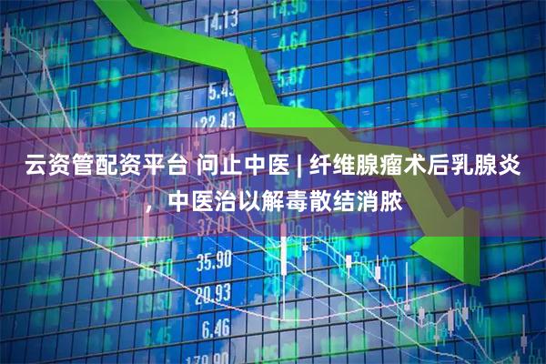云资管配资平台 问止中医 | 纤维腺瘤术后乳腺炎，中医治以解毒散结消脓