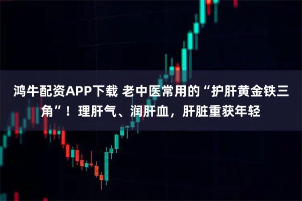 鸿牛配资APP下载 老中医常用的“护肝黄金铁三角”！理肝气、润肝血，肝脏重获年轻
